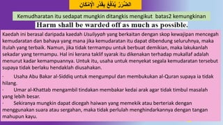 12
َُ‫ق‬ِ‫ب‬ ‫ع‬َ‫ف‬ُ‫ي‬ ‫ر‬َ‫ر‬‫د‬‫ض‬‫ال‬ِ‫ان‬َ‫ك‬‫م‬ِ‫اْل‬ ِ‫ر‬
Kemudharatan itu sedapat mungkin ditangkis mengikut batas2 kemungkinan
Kaedah ini berasal daripada kaedah Usuliyyah yang berkaitan dengan skop kewajipan mencegah
kemudaratan dan bahaya yang mana jika kemudaratan itu dapat dibendung seluruhnya, maka
itulah yang terbaik. Namun, jika tidak termampu untuk berbuat demikian, maka lakukanlah
sekadar yang termampu. Hal ini kerana taklif syarak itu dikenakan terhadap mukallaf adalah
menurut kadar kemampuannya. Untuk itu, usaha untuk menyekat segala kemudaratan tersebut
supaya tidak berlaku hendaklah diusahakan.
· Usaha Abu Bakar al-Siddiq untuk mengumpul dan membukukan al-Quran supaya ia tidak
hilang.
· Umar al-Khattab mengambil tindakan membakar kedai arak agar tidak timbul masalah
yang lebih besar.
· Sekiranya mungkin dapat dicegah haiwan yang memekik atau berteriak dengan
menggunakan suara atau sergahan, maka tidak perlulah menghindarkannya dengan tangan
mahupun kayu.
 
