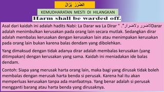 13
‫ال‬َ‫ز‬‫ي‬ ‫ر‬َ‫ر‬‫د‬‫ض‬‫ال‬
KEMUDHARATAN MESTI DI HILANGKAN
Asal dari kaidah ini adalah hadits Nabi: La Darar wa La Dirar " ‫والضرار‬ ‫الضرر‬." Darar
adalah menimbulkan kerusakan pada orang lain secara mutlak. Sedangkan dirar
adalah membalas kerusakan dengan kerusakan lain atau menimpakan kerusakan
pada orang lain bukan karena balas dendam yang dibolehkan.
Yang dimaksud dengan tidak adanya dirar adalah membalas kerusakan (yang
ditimpakan) dengan kerusakan yang sama. Kaidah ini meniadakan ide balas
dendam.
Contoh: Siapa yang merusak harta orang lain, maka bagi yang dirusak tidak boleh
membalas dengan merusak harta benda si perusak. Karena hal itu akan
memperluas kerusakan tanpa ada manfaatnya. Yang benar adalah si perusak
mengganti barang atau harta benda yang dirusaknya.
 