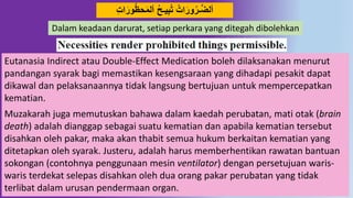 16
َ‫َور‬‫حظ‬َ‫م‬‫أل‬ ‫يـح‬ِ‫ب‬‫ت‬ ‫ات‬َ‫َور‬‫ـر‬‫د‬‫ض‬‫أل‬ِ‫ت‬‫ا‬
Eutanasia Indirect atau Double-Effect Medication boleh dilaksanakan menurut
pandangan syarak bagi memastikan kesengsaraan yang dihadapi pesakit dapat
dikawal dan pelaksanaannya tidak langsung bertujuan untuk mempercepatkan
kematian.
Muzakarah juga memutuskan bahawa dalam kaedah perubatan, mati otak (brain
death) adalah dianggap sebagai suatu kematian dan apabila kematian tersebut
disahkan oleh pakar, maka akan thabit semua hukum berkaitan kematian yang
ditetapkan oleh syarak. Justeru, adalah harus memberhentikan rawatan bantuan
sokongan (contohnya penggunaan mesin ventilator) dengan persetujuan waris-
waris terdekat selepas disahkan oleh dua orang pakar perubatan yang tidak
terlibat dalam urusan pendermaan organ.
Dalam keadaan darurat, setiap perkara yang ditegah dibolehkan
 
