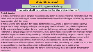 17
ََُ‫ق‬ِ‫ب‬ ‫در‬َُ‫ق‬‫ت‬ ‫ات‬َ‫َور‬‫ـر‬‫د‬‫ض‬‫أل‬‫ا‬َ‫ـ‬‫ه‬ ِ‫ر‬
Contoh Kaedah
1- Tidak ada makanan selain bangkai, maka seseorang boleh memakan makanan haram tersebut. Jika
sudah mencukupi dan hilanglah dhoror, maka tidak boleh ia menikmati bangkai tersebut lagi.Berdosa
jika memakan lebih dari perlu.
2- Ketika wanita perlu berubat dan tidada dokter selain laki2, maka ia boleh berubat dengannya
dengan syarat hanya mengingkap bagian darurat yang hendak diperiksa saja, tidak yang lainnya
3- Jika seseorang dalam keadaan darurat mesti membeli sejenis makanan, pakaian, atau senjata
sedangkan si penjual enggan untuk menjualnya, maka dalam keadaan darurat boleh membeli dengan
paksa barang tersebut sesuai harganya tanpa ridhanya. Bahkan wajib bagi penguasa memaksa para
penjual untuk menjual atau penguasa yang menjualkannya dengan paksa pada yang memerlu. Ini
semua dilakukan ketika dalam keadaan darurat, namun sekadarnya selama darurat itu ada.
4- Keadaan darurat (tidak ada pilihan lain) harus memanfaatkan harta orang lain, maka saat itu boleh
memanfaatkannya. Jika si pemilik enggan, ia bisa dipaksa oleh yang punya kuasa untuk
meminjamkannya. Ini di saat darurat. Jika darurat tersebut hilang, maka tidak boleh dimanfaatkan
seterusnya.
Darurat dihitung sesuai kadarnya
 