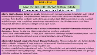 18
ٌ‫ة‬َ‫م‬َ‫ك‬‫ا‬‫ح‬‫م‬ ‫َة‬ُ‫ا‬َ‫ع‬‫ال‬
ADAT ITU BOLEH DITETAPKAN SEBAGAI HUKUM
Adat itu tidak berlawanan dengan nas syarak. Contohnya, adat membuat urusniaga di atas talian. Adat ini telah
berkembang selari dengan kewujudan internet. Pembeli dan penjual tidak bersua muka ketika melakukan
urusniaga. Tidak dinafikan kaedah ini asal bertentangan syarak, ie tidak dibolehkan membeli sesuatu yang tidak
wujud di hadapan mata, tetapi ulama menerimanya atas maslahat dan telah dijadikan amalan biasa dalam
masyarakat, dan ia tidak berlawanan dengan semua aspek hukum.
Adat yang diterima harus itu hendaklah telah diamalkan oleh individu dalam masyarakat secara menyeluruh
dan meluas. Bahkan, jika ada yang tidak mengamalkannya, jumlahnya amat sedikit.
Contoh : solat Tarawaih berjamaah. Asalnya , solat Tarawaih tidak semestinya diadakan secara berjamaah. Bahkan
sebenarnya, elok ditunaikan di rumah secara berseorangan atau bersama ahli keluarga.
Adat tersebut itu sudah wujud ketika hendak dilakukan tindakan itu. Maksudnya, kejadian adat itu telah berlaku
sebelum & ketika tindakan itu & ianya berterusan. Ini bermaksud, tidak harus diamalkan adat yang baru
timbul. Adat mendahului nas syarak sahaja yang dikira sah.
Contohnya, mewakafkan harta kepada anak yatim. Perlu difahami istilah anak yatim adalah anak yang ketiadaan
ibu bapa atau salah seorang daripadanya. Tetapi, sekarang rumah anak yatim turut menempatkan anak golongan
miskin biarpun kedua ibu bapa masih hidup.
 