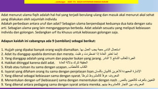 19
Adat menurut ulama fiqih adalah hal-hal yang terjadi berulang-ulang dan masuk akal menurut akal sehat
yang dilakukan oleh sejumlah individu
Adakah perbedaan antara uruf dan adat? Sebagian ulama berpendapat keduanya dua kata dengan satu
arti. Sebagian ulama yang lain menganggapnya berbeda. Adat adalah sesuatu yang meliputi kebiasaan
individu dan golongan. Sedangkan urf itu khusus untuk kebiasaan golongan saja.
Adapun kaidah ini cabangnya ada 9 (sembilan) sebagai berikut:
1. Hujjah yang dipakai banyak orang wajib diamalkan. ‫بها‬ ‫العمل‬ ‫يجب‬ ‫حجة‬ ‫الناس‬ ‫استعمال‬
2. Adat itu dianggap apabila dominan dan merata. ‫وغلبت‬ ‫اضطردت‬ ‫إذا‬ ‫العادة‬ ‫تعتبر‬ ‫إنما‬
3. Yang dianggap adalah yang umum dan populer bukan yang jarang. ‫النادر‬ ‫ال‬ ‫الشائع‬ ‫للغالب‬ ‫العبرة‬
4. Hakikat ditinggal karena dalil adat. ‫العادة‬ ‫بداللة‬ ‫تترك‬ ‫الحقيقة‬
5. Kitab atau tulisan itu sama dengan ucapan. ‫كالخطاب‬ ‫الكتاب‬.
6. Isyarat yang difaham orang itu sama dengan penjelasan lisan.‫باللسان‬ ‫كالبيان‬ ‫لآلخرين‬ ‫المعهودة‬ ‫اإلشارة‬
7. Yang dikenal sebagai kebiasaan sama dengan syarat. ً‫ا‬‫شرط‬ ‫كالمشروط‬ ً‫ا‬‫عرف‬ ‫المعروف‬
8. Menentukan dengan urf (kebiasaan) sama dengan menentukan dengan nash . ‫بالنص‬ ‫كالتعيين‬ ‫بالعرف‬ ‫التعيين‬
9. Yang dikenal antara pedagang sama dengan syarat antara mereka. ‫بينهم‬ ‫كالمشروط‬ ‫التجار‬ ‫بين‬ ‫المعروف‬
…sambungan ADAT ITU BOLEH DITETAPKAN SEBAGAI HUKUM
 