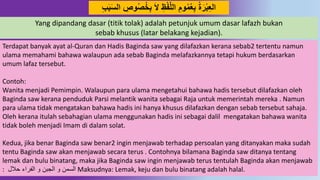 20
‫خ‬ِ‫ب‬ َ‫ال‬ ِ‫ظ‬‫ف‬‫د‬‫ل‬‫ال‬ َِ‫َو‬‫م‬‫ع‬ِ‫ب‬ ‫ة‬َ‫ر‬‫ب‬ِ‫ع‬‫ال‬َِِ‫ب‬َ‫س‬‫ال‬ ِِ‫َو‬‫ص‬
Yang dipandang dasar (titik tolak) adalah petunjuk umum dasar lafazh bukan
sebab khusus (latar belakang kejadian).
Terdapat banyak ayat al-Quran dan Hadis Baginda saw yang dilafazkan kerana sebab2 tertentu namun
ulama memahami bahawa walaupun ada sebab Baginda melafazkannya tetapi hukum berdasarkan
umum lafaz tersebut.
Contoh:
Wanita menjadi Pemimpin. Walaupun para ulama mengetahui bahawa hadis tersebut dilafazkan oleh
Baginda saw kerana penduduk Parsi melantik wanita sebagai Raja untuk memerintah mereka . Namun
para ulama tidak mengatakan bahawa hadis ini hanya khusus dilafazkan dengan sebab tersebut sahaja.
Oleh kerana itulah sebahagian ulama menggunakan hadis ini sebagai dalil mengatakan bahawa wanita
tidak boleh menjadi Imam di dalam solat.
Kedua, jika benar Baginda saw benar2 ingin menjawab terhadap persoalan yang ditanyakan maka sudah
tentu Baginda saw akan menjawab secara terus . Contohnya bilamana Baginda saw ditanya tentang
lemak dan bulu binatang, maka jika Baginda saw ingin menjawab terus tentulah Baginda akan menjawab
: ‫حالل‬ ‫الفراء‬ ‫و‬ ‫الجبن‬ ‫و‬ ‫السمن‬ Maksudnya: Lemak, keju dan bulu binatang adalah halal.
 