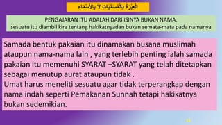 21
َ‫ال‬ ِ‫ت‬‫ا‬َ‫ي‬‫د‬‫م‬َ‫س‬‫م‬‫ِل‬‫ا‬‫ب‬ ‫ة‬َ‫ر‬‫ب‬ِ‫ع‬‫ال‬ِ‫اء‬َ‫م‬‫ِْلس‬‫ا‬‫ب‬
PENGAJARAN ITU ADALAH DARI ISINYA BUKAN NAMA.
sesuatu itu diambil kira tentang hakikatnyadan bukan semata-mata pada namanya
Samada bentuk pakaian itu dinamakan busana muslimah
ataupun nama-nama lain , yang terlebih penting ialah samada
pakaian itu memenuhi SYARAT –SYARAT yang telah ditetapkan
sebagai menutup aurat ataupun tidak .
Umat harus meneliti sesuatu agar tidak terperangkap dengan
nama indah seperti Pemakanan Sunnah tetapi hakikatnya
bukan sedemikian.
 