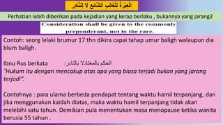 22
‫د‬‫ش‬‫ال‬ ِِِ‫ل‬‫ا‬َ‫غ‬‫ل‬ِ‫ل‬ ‫ة‬َ‫ر‬‫ب‬ِ‫ع‬‫ال‬ُِ‫ا‬‫د‬‫ه‬‫ل‬ِ‫ل‬ َ‫ال‬ ِ‫ع‬ِِ‫ا‬ِ‫ر‬
Perhatian lebih diberikan pada kejadian yang kerap berlaku , bukannya yang jarang2
Contoh: seorg lelaki brumur 17 thn dikira capai tahap umur baligh walaupun dia
blum baligh.
Ibnu Rus berkata :‫بالنادر‬ ‫بالمعتادال‬ ‫الحكم‬
“Hukum itu dengan mencakup atas apa yang biasa terjadi bukan yang jarang
terjadi”.
Contohnya : para ulama berbeda pendapat tentang waktu hamil terpanjang, dan
jika menggunakan kaidah diatas, maka waktu hamil terpanjang tidak akan
melebihi satu tahun. Demikian pula menentukan masa menopause ketika wanita
berusia 55 tahun .
 