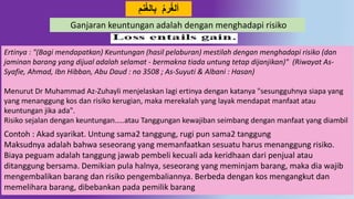 َِ‫ه‬‫الغ‬ِ‫ب‬ َ‫ر‬‫ألغ‬
Ertinya : "(Bagi mendapatkan) Keuntungan (hasil pelaburan) mestilah dengan menghadapi risiko (dan
jaminan barang yang dijual adalah selamat - bermakna tiada untung tetap dijanjikan)" (Riwayat As-
Syafie, Ahmad, Ibn Hibban, Abu Daud : no 3508 ; As-Suyuti & Albani : Hasan)
Menurut Dr Muhammad Az-Zuhayli menjelaskan lagi ertinya dengan katanya "sesungguhnya siapa yang
yang menanggung kos dan risiko kerugian, maka merekalah yang layak mendapat manfaat atau
keuntungan jika ada".
Risiko sejalan dengan keuntungan…..atau Tanggungan kewajiban seimbang dengan manfaat yang diambil
Contoh : Akad syarikat. Untung sama2 tanggung, rugi pun sama2 tanggung
Maksudnya adalah bahwa seseorang yang memanfaatkan sesuatu harus menanggung risiko.
Biaya peguam adalah tanggung jawab pembeli kecuali ada keridhaan dari penjual atau
ditanggung bersama. Demikian pula halnya, seseorang yang meminjam barang, maka dia wajib
mengembalikan barang dan risiko pengembaliannya. Berbeda dengan kos mengangkut dan
memelihara barang, dibebankan pada pemilik barang
Ganjaran keuntungan adalah dengan menghadapi risiko
 