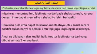 24
ِ‫ر‬ ِ‫ـاص‬َ‫ق‬‫ال‬ َ‫ن‬ِ‫م‬ ‫ل‬َ‫ض‬‫أف‬ ‫ى‬َُِ‫ع‬َ‫ت‬‫الم‬
Perbuatan mencakupi kepentingan org lain lebih utama dari hanya kepentingan sendiri
misalnya: menuntut ilmu lebih utama daripada shalat sunnah, karena
dengan ilmu dapat menjadikan shalat itu lebih berkualiti.
Demikian pula ilmu dapat dirasakan manfaatnya (efek sosial secara
positif) bukan hanya si pemilik ilmu tapi juga lingkungan sekitarnya.
Amal yg dilakukan dgn kualiti, baik, teratur lebih utama dari yang
dibuat semata2 kerana buat.
 