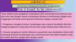 25
ِ‫ه‬ ِ‫ار‬َ‫ر‬‫ق‬ِ‫إ‬ِ‫ب‬ ٌ‫ذ‬َ‫خ‬‫ا‬َ‫ؤ‬‫م‬ ‫ء‬‫ر‬َ‫م‬‫ال‬
Seseorang itu dipegang berdasarkan pengakuannya
“Iqrar adalah suatu pengakuan yang dibuat oleh seseorang secara bertulis atau
atau lisan atau dengan isyarat menyatakan bahawa ia mempunyai obligasi atau
tanggungan terhadap seseorang lain berkenaan dengan sesuatu hak.”
1- Pengakuan mengenai tulisan, tandatangan atau meterai hendaklah diterima
sebagai pengakuan orang yang menulis atau yang melaksanakan dokumen itu;
2- Sesuatu pengakuan melalui dokumen yang ditulis atau disebabkan ditulis oleh
seseorang di bawah tandatangan atau meterainya dan diserahkan kepada orang
lain boleh diterima sebagai iqrar dengan syarat.
 