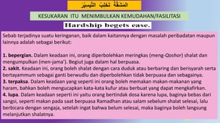 26
‫ي‬‫د‬‫ت‬‫ال‬ ِِ‫ل‬‫خ‬َ‫ت‬ ‫ة‬‫د‬‫ق‬َ‫ش‬َ‫م‬‫ال‬َ‫ر‬‫ي‬ِ‫س‬
Sebab terjadinya suatu keringanan, baik dalam kaitannya dengan masalah peribadatan maupun
lainnya adalah sebagai berikut:
1. bepergian. Dalam keadaan ini, orang diperbolehkan meringkas (meng-Qoshor) shalat dan
mengumpulkan (men-jama’). Begiut juga dalam hal berpuasa.
2. sakit. Keadaan ini, orang boleh shalat dengan cara duduk atau berbaring dan berisyarah serta
bertayammum sebagai ganti berwudlu dan diperbolehkan tidak berpuasa dan sebagainya.
3. terpaksa. Dalam keadaan yang seperti ini orang boleh memakan makan-makanan yang
haram, bahkan boleh mengucapkan kata-kata kufur atau berbuat yang dapat mengkafirkan.
4. lupa. Dalam keadaan seperti ini yaitu orang bertindak dosa karena lupa, baginya bebas dari
sangsi, seperti makan pada saat berpuasa Ramadhan atau salam sebelum shalat selesai, lalu
berbicara dengan sengaja, setelah ingat bahwa belum selesai, maka baginya boleh langsung
melanjutkan shalatnya.
KESUKARAN ITU MENIMBULKAN KEMUDAHAN/FASILITASI
 