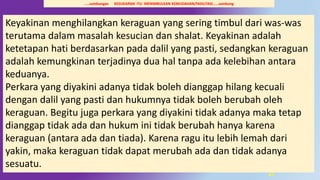 27
Keyakinan menghilangkan keraguan yang sering timbul dari was-was
terutama dalam masalah kesucian dan shalat. Keyakinan adalah
ketetapan hati berdasarkan pada dalil yang pasti, sedangkan keraguan
adalah kemungkinan terjadinya dua hal tanpa ada kelebihan antara
keduanya.
Perkara yang diyakini adanya tidak boleh dianggap hilang kecuali
dengan dalil yang pasti dan hukumnya tidak boleh berubah oleh
keraguan. Begitu juga perkara yang diyakini tidak adanya maka tetap
dianggap tidak ada dan hukum ini tidak berubah hanya karena
keraguan (antara ada dan tiada). Karena ragu itu lebih lemah dari
yakin, maka keraguan tidak dapat merubah ada dan tidak adanya
sesuatu.
…..sambungan KESUKARAN ITU MENIMBULKAN KEMUDAHAN/FASILITASI……sambung
 