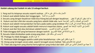 28
Kaidah cabang dari kaidah ini ada 13 sebagai berikut:
1. Yang asal itu tetapnya sesuatu seperti asalnya. ‫كان‬ ‫ما‬ ‫على‬ ‫كان‬ ‫ما‬ ‫بقاء‬ ‫األصل‬
2. Hukum asal adalah bebas dari tanggungan. ‫الذمة‬ ‫براءة‬ ‫األصل‬
3. Sesuatu yang dengan keyakinan tidak bisa hilang kecuali dengan keyakinan. ‫بيقين‬ ‫إال‬ ‫اليرتفع‬ ‫بيقين‬ ‫ثبت‬ ‫ما‬
4. Hukum asal dari sifat dan sesuatu yang baru adalah tidak ada. ‫عدمها‬ ‫العارضة‬ ‫واألمور‬ ‫الصفات‬ ‫في‬ ‫األصل‬
5. Hukum asal adalah menyandarkan hal baru pada waktu yang terdekat ‫أقرب‬ ‫إلى‬ ‫الحادث‬ ‫إضافة‬ ‫األصل‬‫أوقاته‬
6. Hukum asal segala sesuatu adalah boleh menurut mayoritas ulama ‫األصل‬‫عند‬ ‫اإلباحة‬ ‫األشياء‬ ‫في‬‫الجمهور‬
7. Hukum asal dari farji atau kemaluan adalah haram ‫األصل‬‫األبضاع‬ ‫في‬‫التحريم‬.
8. Tidak dianggap dalil yang berlawanan dengan tashrih ‫ال‬‫التصريح‬ ‫مقابلة‬ ‫في‬ ‫للداللة‬ ‫عبرة‬ .
9. Sesuatu tidak dinisbatkan pada orang yang diam ‫ال‬‫ساكت‬ ‫إلى‬ ‫ينسب‬‫قول‬
10. Praduga itu tidak dianggap ‫ال‬‫عبرة‬‫بالتوهم‬
11. Perkiraan tidak dianggap apabila sudah jelas kesalahannya ‫ال‬‫البين‬ ‫بالظن‬ ‫عبرة‬‫خطؤه‬
12. Orang yang tercegah secara adat, seperti tercegah secara hakikat ‫الممتنع‬‫حقيقة‬ ‫كالممتنع‬ ‫عادة‬
13. Tidak ada argumen yang disertai kemungkinan yang timbul dari dalil ‫ال‬‫الدليل‬ ‫عن‬ ‫الناشئ‬ ‫االحتمال‬ ‫مع‬ ‫حجة‬
…..sambungan KESUKARAN ITU MENIMBULKAN KEMUDAHAN/FASILITASI……sambung
 