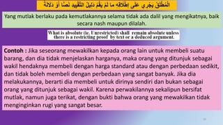 29
ِ‫ل‬َُ َ‫ق‬َ‫ي‬ ََ‫ل‬ ‫ما‬ ُِِ‫ق‬ َ‫َل‬‫إط‬ ‫ى‬َ‫ل‬َ‫ع‬ ‫ي‬ ِ‫ر‬‫ج‬َ‫ي‬ ‫ق‬َ‫ل‬‫ط‬‫م‬‫ال‬َ‫ل‬ َ‫َال‬ُ ‫َو‬َ‫أ‬ ‫ا‬ًّ‫ص‬َ‫ه‬ ُِ‫ي‬ِ‫ي‬‫ق‬‫د‬‫ت‬‫ال‬ ‫يل‬ً‫ة‬
Yang mutlak berlaku pada kemutlakannya selama tidak ada dalil yang mengikatnya, baik
secara nash maupun dilalah.
Contoh : Jika seseorang mewakilkan kepada orang lain untuk membeli suatu
barang, dan dia tidak menjelaskan harganya, maka orang yang ditunjuk sebagai
wakil hendaknya membeli dengan harga standard atau dengan perbedaan sedikit,
dan tidak boleh membeli dengan perbedaan yang sangat banyak. Jika dia
melakukannya, berarti dia membeli untuk dirinya sendiri dan bukan sebagai
orang yang ditunjuk sebagai wakil. Karena perwakilannya sekalipun bersifat
mutlak, namun juga terikat, dengan bukti bahwa orang yang mewakilkan tidak
menginginkan rugi yang sangat besar.
 