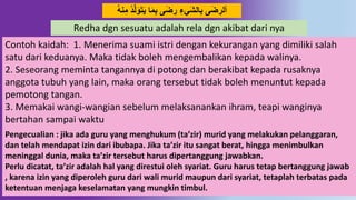 3
َ‫ت‬َ‫ي‬ ‫ا‬َ‫م‬ِ‫ب‬ ‫ى‬َ‫ض‬ ِ‫ر‬ ِ‫َيء‬‫ش‬‫ال‬ِ‫ب‬ ‫ى‬َ‫ض‬ ِ‫ألر‬ُ‫ه‬ِ‫م‬ ُ‫د‬‫ل‬َ‫َو‬
Redha dgn sesuatu adalah rela dgn akibat dari nya
Contoh kaidah: 1. Menerima suami istri dengan kekurangan yang dimiliki salah
satu dari keduanya. Maka tidak boleh mengembalikan kepada walinya.
2. Seseorang meminta tangannya di potong dan berakibat kepada rusaknya
anggota tubuh yang lain, maka orang tersebut tidak boleh menuntut kepada
pemotong tangan.
3. Memakai wangi-wangian sebelum melaksanankan ihram, teapi wanginya
bertahan sampai waktu
Pengecualian : jika ada guru yang menghukum (ta’zir) murid yang melakukan pelanggaran,
dan telah mendapat izin dari ibubapa. Jika ta’zir itu sangat berat, hingga menimbulkan
meninggal dunia, maka ta’zir tersebut harus dipertanggung jawabkan.
Perlu dicatat, ta’zir adalah hal yang direstui oleh syariat. Guru harus tetap bertanggung jawab
, karena izin yang diperoleh guru dari wali murid maupun dari syariat, tetaplah terbatas pada
ketentuan menjaga keselamatan yang mungkin timbul.
 
