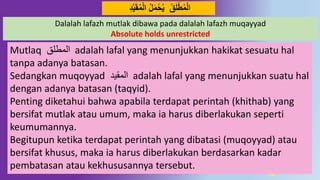 30
‫ق‬َ‫ل‬‫ط‬‫م‬‫ال‬‫ل‬َ‫م‬‫ح‬‫ي‬‫د‬‫ي‬َ‫ق‬‫م‬‫ال‬ُِ
Dalalah lafazh mutlak dibawa pada dalalah lafazh muqayyad
Absolute holds unrestricted
Mutlaq ‫المطلق‬ adalah lafal yang menunjukkan hakikat sesuatu hal
tanpa adanya batasan.
Sedangkan muqoyyad ‫المقيد‬ adalah lafal yang menunjukkan suatu hal
dengan adanya batasan (taqyid).
Penting diketahui bahwa apabila terdapat perintah (khithab) yang
bersifat mutlak atau umum, maka ia harus diberlakukan seperti
keumumannya.
Begitupun ketika terdapat perintah yang dibatasi (muqoyyad) atau
bersifat khusus, maka ia harus diberlakukan berdasarkan kadar
pembatasan atau kekhususannya tersebut.
 