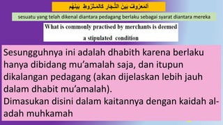 31
َ‫ب‬ ِ‫َوط‬‫ـثر‬َ‫م‬‫ال‬َ‫ك‬ ِ‫ار‬َ‫ج‬‫ـ‬ُّ‫ت‬‫ال‬ َ‫ين‬َ‫ب‬ ِّ‫َو‬‫عر‬َ‫م‬‫أل‬َ‫ه‬َ‫ه‬‫ي‬
sesuatu yang telah dikenal diantara pedagang berlaku sebagai syarat diantara mereka
Sesungguhnya ini adalah dhabith karena berlaku
hanya dibidang mu’amalah saja, dan itupun
dikalangan pedagang (akan dijelaskan lebih jauh
dalam dhabit mu’amalah).
Dimasukan disini dalam kaitannya dengan kaidah al-
adah muhkamah
 