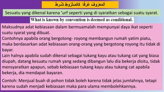 32
ً‫ط‬‫دـر‬‫ش‬ ِ‫َوط‬‫ـثر‬َ‫م‬‫ال‬َ‫ك‬ ‫ا‬ً‫ف‬‫ر‬‫ع‬ ِّ‫َو‬‫عر‬َ‫م‬‫أل‬
Sesuatu yang dikenal karena ‘urf seperti yang di syaratkan sebagai suatu syarat.
Maksudnya adat kebiasaan dalam bermuamalah mempunyai daya ikat seperti
suatu syarat yang dibuat.
Contohnya apabila orang bergotong- royong membangun rumah yatim piatu,
maka berdasarkan adat kebiasaan orang-orang yang bergotong royong itu tidak di
bayar.
Lain halnya apabila sudah dikenal sebagai tukang kayu atau tukang cat yang biasa
diupah, datang kesuatu rumah yang sedang dibangun lalu dia bekerja disitu, tidak
mensyaratkan apapun, sebab kebiasaan tukang kayu atau tukang cat apabila
bekerja, dia mendapat bayaran.
Contoh: Menjual buah di pohon tidak boleh karena tidak jelas jumlahnya, tetapi
karena sudah menjadi kebiasaan maka para ulama membolehkannya.
 