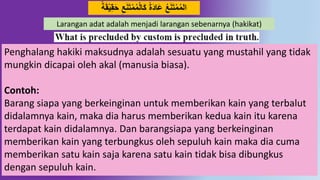 35
َ‫ت‬‫م‬‫م‬‫ال‬َ‫ك‬ ً‫ة‬َُ‫َا‬‫ع‬ ‫ع‬َ‫ه‬َ‫ت‬‫م‬‫الم‬ً‫ة‬َ‫ق‬‫ي‬ِ‫ق‬َ‫ح‬ ِ‫ع‬َ‫ه‬
Larangan adat adalah menjadi larangan sebenarnya (hakikat)
Penghalang hakiki maksudnya adalah sesuatu yang mustahil yang tidak
mungkin dicapai oleh akal (manusia biasa).
Contoh:
Barang siapa yang berkeinginan untuk memberikan kain yang terbalut
didalamnya kain, maka dia harus memberikan kedua kain itu karena
terdapat kain didalamnya. Dan barangsiapa yang berkeinginan
memberikan kain yang terbungkus oleh sepuluh kain maka dia cuma
memberikan satu kain saja karena satu kain tidak bisa dibungkus
dengan sepuluh kain.
 