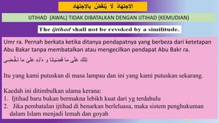 38
ِ‫ت‬‫ج‬ِ‫ال‬‫ا‬ِ‫ب‬ ‫ض‬َ‫ق‬‫ه‬‫ي‬ َ‫ال‬ ُ‫ا‬َ‫ه‬ِ‫ت‬‫ج‬ِ‫ال‬‫ا‬ُِ‫ا‬َ‫ه‬
Umr ra. Pernah berkata ketika ditanya pendapatnya yang berbeza dari ketetapan
Abu Bakar tanpa membatalkan atau mengecilkan pendapat Abu Bakr ra.
‫ه‬ ‫و‬ ‫َا‬‫ن‬ْ‫ـ‬‫ي‬َ‫ض‬َ‫ق‬ ‫ما‬ ‫ى‬َ‫ل‬َ‫ع‬ َ‫لك‬ِ‫ت‬’‫ى‬ ِ‫ـض‬ْ‫ق‬‫َـ‬‫ن‬ ‫ما‬ َ‫لى‬َ‫ع‬ ِ‫ه‬ِ‫ذ‬
Itu yang kami putuskan di masa lampau dan ini yang kami putuskan sekarang.
Kaedah ini ditimbulkan ulama kerana:
1. Ijtihad baru bukan bermakna lebikh kuat dari yg terdahulu
2. Jika pembatalan ijtihad di benarkan berleluasa, maka sistem penghukuman
dalam Islam menjadi lemah dan goyah
IJTIHAD (AWAL) TIDAK DIBATALKAN DENGAN IJTIHAD (KEMUDIAN)
 
