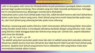 39
Lafal ini diucapkan oleh Umar bin Khattab ketika terjadi perbedaan pendapat dalam masalah
warisan bagi saudara kandung. Para sahabat yang lain tidak menolak perkataannya. Sehingga
hal ini menjadi konsesnsus dikalangan mereka (Ijma Shahabah)
maksudnya yaitu suatu hasil ijtihad pada masa lalu, tidak berubah karena ada hasil ijtihad baru
dalam suatu kasus hukum yang sama. Hasil ijtihad yang lama masih tetap berlaku pada masa
itu, dan hasil ijtihad yang sekarang berlaku pada masa sekarang
Misalnya: seseorang pada waktu Dzhuhur telah memutuskan ijtihad tentang kiblat. Kemudian
ketika hendak shalat Ashar ia mendapati ijtihadnya berbeda dengan yang Dzhuhur tadi, maka
yang Dzhuhur tidak dianggap batal dan Dzhuhurnya tetap sah. Contoh lain, seperti dikatakan
oleh Umar bin Khattab:
‫و‬ ‫قضينا‬ ‫ما‬ ‫على‬ ‫تلك‬‫ﻫﺬ‬‫نقضي‬ ‫ما‬ ‫على‬ ‫ا‬
“itu adalah yang kami putuskan pada masa lalu dan ini adalah yang kami putuskan sekarang”
Alasannya adalah karena hasil dari ijtihad ke dua tidak berarti lebih kuat dari hasil ijtihad yang
pertama. Apabila hasil ijtihad yang pertama harus dibatalkan oleh yang kedua maka akan
menimbulkan ketidak adilan hukum
IJTIHAD (AWAL) TIDAK DIBATALKAN DENGAN IJTIHAD (KEMUDIAN)
 