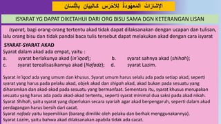 41
َ‫ي‬َ‫ب‬‫ـال‬َ‫ك‬ ِ‫س‬َ‫ر‬‫ح‬َ‫َل‬ِ‫ل‬ ‫َة‬ُ‫َو‬‫عه‬َ‫م‬‫ل‬َ‫ا‬ ‫ات‬َ‫َار‬‫ش‬ِ‫ْل‬َ‫ا‬ِ‫ان‬َ‫س‬‫ل‬ِِّ‫ل‬‫ا‬ِ‫ب‬ ِ‫ان‬
Isyarat, bagi orang-orang tertentu akad tidak dapat dilaksanakan dengan ucapan dan tulisan,
lalu orang bisu dan tidak pandai baca tulis tersebut dapat melakukan akad dengan cara isyarat
SYARAT-SYARAT AKAD
Syarat dalam akad ada empat, yaitu :
a. syarat berlakunya akad (in’iqod); b. syarat sahnya akad (shihah);
c. syarat terealisasikannya akad (Nafadz); d. syarat Lazim.
Syarat in’iqod ada yang umum dan khusus. Syarat umum harus selalu ada pada setiap akad, seperti
syarat yang harus pada pelaku akad, objek akad dan shigah akad, akad bukan pada sesuatu yang
diharamkan dan akad-akad pada sesuatu yang bermanfaat. Sementara itu, syarat khusus merupakan
sesuatu yang harus ada pada akad-akad tertentu, seperti syarat minimal dua saksi pada akad nikah.
Syarat Shihah, yaitu syarat yang diperlukan secara syariah agar akad berpengaruh, seperti dalam akad
perdagangan harus bersih dari cacat.
Syarat nafadz yaitu kepemilikan (barang dimiliki oleh pelaku dan berhak menggunakannya).
Syarat Lazim, yaitu bahwa akad dilaksanakan apabila tidak ada cacat.
ISYARAT YG DAPAT DIKETAHUI DARI ORG BISU SAMA DGN KETERANGAN LISAN
 