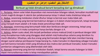 42
‫ا‬ ِ‫َن‬‫ع‬ ً‫اض‬َ‫إعر‬ ُ‫َو‬‫قص‬َ‫م‬‫أل‬ ِ‫ير‬َ‫غ‬ِ‫ب‬ ‫ال‬َ‫غ‬ِ‫ت‬‫أْلش‬ُِ‫َو‬‫قص‬َ‫م‬‫ل‬
1. Pertama, dalam solat tidak disyaratkan niat menentukan bilangan rakaat, kemudian mushalli niat
shalat maghrib dengan 4 raka’at dan pelaksanaanya tetap 3 rakaat maka shalatnya tetap sah.
2. Kedua, seseorang melakukan shalat dhuhur tetapi ia berniat asar maka tidak sah.
3. Ketiga, seseorang yang berniat bermakmun dengan si A dalam shalat berjama’ah, tetapi ternyata
yang menjadi imam adalah si B maka shalat jama’ahnya tidak sah.
4. Keempat, seseorang yang bersumpah tidak akan berbicara dengan seseorang, tetapi yang
dimaksud adalah si A maka sumpahnya hanya berlaku dengan si A.
5. Kelima dalam suatu akad, bila terjadi perbedaan antara maksud (niat) si pembuat dengan lafal
yang diucapkannya maka yang dianggap akad adalah niat/maksudnya selama yang demikian itu
masih diketahui. Misalnya, ada dua orang yang bertransaksi dengan lafal akan memberi barang
dengan syarat adanya pembayaran harga barang itu, maka transaksi ini dipandang sebagai transaksi
jual beli karena transaksi inilah yang dimaksud atas makna dari pembuat transaksi, bukan transaksi
pemberian sebagaimana yang dikehendaki oleh lafal.
6. Keenam seseorang yang berniat melakukan ibadah, tetapi karena sesuatu halangan ia tidak
dapat menunaikannya maka ia tetap mendapatkan pahala
Berbuat yg tidak dimaksud berarti berpaling dari yg dimaksud
 