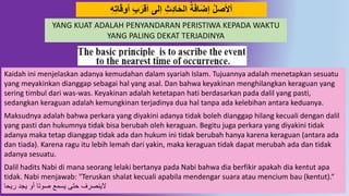 44
ُِِ‫ت‬‫ا‬َ‫ق‬‫أَو‬ َِِ‫قر‬َ‫ا‬ ‫ِلى‬‫ا‬ ِ‫ث‬ُِ‫ا‬َ‫ح‬‫ال‬ ‫ة‬َ‫ف‬‫ا‬َ‫ض‬‫إ‬ ‫أْلصل‬
Kaidah ini menjelaskan adanya kemudahan dalam syariah Islam. Tujuannya adalah menetapkan sesuatu
yang meyakinkan dianggap sebagai hal yang asal. Dan bahwa keyakinan menghilangkan keraguan yang
sering timbul dari was-was. Keyakinan adalah ketetapan hati berdasarkan pada dalil yang pasti,
sedangkan keraguan adalah kemungkinan terjadinya dua hal tanpa ada kelebihan antara keduanya.
Maksudnya adalah bahwa perkara yang diyakini adanya tidak boleh dianggap hilang kecuali dengan dalil
yang pasti dan hukumnya tidak bisa berubah oleh keraguan. Begitu juga perkara yang diyakini tidak
adanya maka tetap dianggap tidak ada dan hukum ini tidak berubah hanya karena keraguan (antara ada
dan tiada). Karena ragu itu lebih lemah dari yakin, maka keraguan tidak dapat merubah ada dan tidak
adanya sesuatu.
Dalil hadits Nabi di mana seorang lelaki bertanya pada Nabi bahwa dia berfikir apakah dia kentut apa
tidak. Nabi menjawab: "Teruskan shalat kecuali apabila mendengar suara atau mencium bau (kentut).“
‫ريحا‬ ‫يجد‬ ‫أو‬ ‫صوتا‬ ‫يسمع‬ ‫حتى‬ ‫الينصرف‬
YANG KUAT ADALAH PENYANDARAN PERISTIWA KEPADA WAKTU
YANG PALING DEKAT TERJADINYA
 