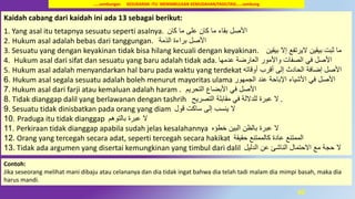 45
Kaidah cabang dari kaidah ini ada 13 sebagai berikut:
1. Yang asal itu tetapnya sesuatu seperti asalnya. ‫كان‬ ‫ما‬ ‫على‬ ‫كان‬ ‫ما‬ ‫بقاء‬ ‫األصل‬
2. Hukum asal adalah bebas dari tanggungan. ‫الذمة‬ ‫براءة‬ ‫األصل‬
3. Sesuatu yang dengan keyakinan tidak bisa hilang kecuali dengan keyakinan. ‫بيقين‬ ‫إال‬ ‫اليرتفع‬ ‫بيقين‬ ‫ثبت‬ ‫ما‬
4. Hukum asal dari sifat dan sesuatu yang baru adalah tidak ada. ‫عدمها‬ ‫العارضة‬ ‫واألمور‬ ‫الصفات‬ ‫في‬ ‫األصل‬
5. Hukum asal adalah menyandarkan hal baru pada waktu yang terdekat ‫أقرب‬ ‫إلى‬ ‫الحادث‬ ‫إضافة‬ ‫األصل‬‫أوقاته‬
6. Hukum asal segala sesuatu adalah boleh menurut mayoritas ulama ‫األصل‬‫عند‬ ‫اإلباحة‬ ‫األشياء‬ ‫في‬‫الجمهور‬
7. Hukum asal dari farji atau kemaluan adalah haram ‫األصل‬‫األبضاع‬ ‫في‬‫التحريم‬.
8. Tidak dianggap dalil yang berlawanan dengan tashrih ‫ال‬‫التصريح‬ ‫مقابلة‬ ‫في‬ ‫للداللة‬ ‫عبرة‬ .
9. Sesuatu tidak dinisbatkan pada orang yang diam ‫ال‬‫ساكت‬ ‫إلى‬ ‫ينسب‬‫قول‬
10. Praduga itu tidak dianggap ‫ال‬‫عبرة‬‫بالتوهم‬
11. Perkiraan tidak dianggap apabila sudah jelas kesalahannya ‫ال‬‫البين‬ ‫بالظن‬ ‫عبرة‬‫خطؤه‬
12. Orang yang tercegah secara adat, seperti tercegah secara hakikat ‫الممتنع‬‫حقيقة‬ ‫كالممتنع‬ ‫عادة‬
13. Tidak ada argumen yang disertai kemungkinan yang timbul dari dalil ‫ال‬‫الدليل‬ ‫عن‬ ‫الناشئ‬ ‫االحتمال‬ ‫مع‬ ‫حجة‬
…..sambungan KESUKARAN ITU MENIMBULKAN KEMUDAHAN/FASILITASI……sambung
Contoh:
Jika seseorang melihat mani dibaju atau celananya dan dia tidak ingat bahwa dia telah tadi malam dia mimpi basah, maka dia
harus mandi.
 