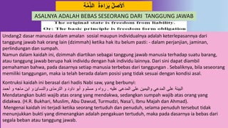ِ‫ة‬‫د‬‫م‬ِِّ‫ذ‬‫ال‬ ‫ة‬َ‫ء‬‫ا‬َ‫ر‬َ‫ب‬ ‫أْلصل‬
Undang2 dasar manusia dalam amalan sosial maupun individualnya adalah keterlepasannya dari
tanggung jawab hak orang lain (dzimmah) ketika hak itu belum pasti: - dalam perjanjian, jaminan,
perlindungan dan sumpah.
Namun dalam kaidah ini, dzimmah diartikan sebagai tanggung jawab manusia terhadap suatu barang,
atau tanggung jawab berupa hak individu dengan hak individu lainnya. Dari sini dapat diambil
pemahaman bahwa, pada dasarnya setiap manusia terbebas dari tanggungan . Sebaliknya, bila seseorang
memiliki tanggungan, maka ia telah berada dalam posisi yang tidak sesuai dengan kondisi asal.
Kontruksi kaidah ini berasal dari hadis Nabi saw, yang berbunyi:
‫عليه‬ ‫المدعى‬ ‫على‬ ‫واليمين‬ ‫المدعي‬ ‫على‬ ‫البينة‬.‫أحمد‬ ‫و‬ ‫ماجه‬ ‫ابن‬ ‫و‬ ‫والنسائ‬ ‫الترمذى‬ ‫و‬ ‫داود‬ ‫أبو‬ ‫و‬ ‫مسلم‬ ‫و‬ ‫رواه‬
Mendatangkan bukti wajib atas orang yang mendakwa, sedangkan sumpah wajib atas orang yang
didakwa. (H.R. Bukhari, Muslim, Abu Dawud, Turmudzi, Nasa’i, Ibnu Majah dan Ahmad).
Mengenai kaidah ini terjadi ketika seorang tertuduh dan penuduh, selama penuduh tersebut tidak
menunjukkan bukti yang dimenangkan adalah pengakuan tertuduh, maka pada dasarnya ia bebas dari
segala beban atau tanggung jawab.
ASALNYA ADALAH BEBAS SESEORANG DARI TANGGUNG JAWAB
 