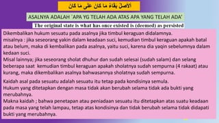 47
‫ا‬َ‫م‬ ‫ى‬َ‫ل‬َ‫ع‬ َ‫ان‬َ‫ك‬ ‫ا‬َ‫م‬ ‫اء‬َ‫ق‬َ‫ب‬ ‫أْلصل‬َ‫ان‬َ‫ك‬
Dikembalikan hukum sesuatu pada asalnya jika timbul keraguan didalamnya.
misalnya : jika seseorang yakin dalam keadaan suci, kemudian timbul keraguan apakah batal
atau belum, maka di kembalikan pada asalnya, yaitu suci, karena dia yaqin sebelumnya dalam
kedaan suci.
Misal lainnya; jika seseorang sholat dhuhur dan sudah selesai (sudah salam) dan selang
beberapa saat kemudian timbul keraguan apakah sholatnya sudah sempurna (4 rakaat) atau
kurang, maka dikembalikan asalnya bahwasannya sholatnya sudah sempurna.
Kaidah asal pada sesuatu adalah sesuatu itu tetap pada kondisinya semula.
Hukum yang ditetapkan dengan masa tidak akan berubah selama tidak ada bukti yang
merubahnya.
Makna kaidah ; bahwa penetapan atau peniadaan sesuatu itu ditetapkan atas suatu keadaan
pada masa yang telah lampau, tetap atas kondisinya dan tidak berubah selama tidak didapati
bukti yang merubahnya.
ASALNYA ADALAH `APA YG TELAH ADA ATAS APA YANG TELAH ADA’
 