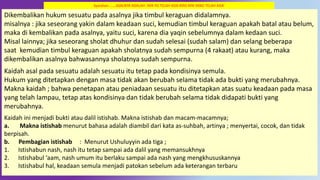 48
Dikembalikan hukum sesuatu pada asalnya jika timbul keraguan didalamnya.
misalnya : jika seseorang yakin dalam keadaan suci, kemudian timbul keraguan apakah batal atau belum,
maka di kembalikan pada asalnya, yaitu suci, karena dia yaqin sebelumnya dalam kedaan suci.
Misal lainnya; jika seseorang sholat dhuhur dan sudah selesai (sudah salam) dan selang beberapa
saat kemudian timbul keraguan apakah sholatnya sudah sempurna (4 rakaat) atau kurang, maka
dikembalikan asalnya bahwasannya sholatnya sudah sempurna.
Kaidah asal pada sesuatu adalah sesuatu itu tetap pada kondisinya semula.
Hukum yang ditetapkan dengan masa tidak akan berubah selama tidak ada bukti yang merubahnya.
Makna kaidah ; bahwa penetapan atau peniadaan sesuatu itu ditetapkan atas suatu keadaan pada masa
yang telah lampau, tetap atas kondisinya dan tidak berubah selama tidak didapati bukti yang
merubahnya.
Kaidah ini menjadi bukti atau dalil istishab. Makna istishab dan macam-macamnya;
a. Makna istishab menurut bahasa adalah diambil dari kata as-suhbah, artinya ; menyertai, cocok, dan tidak
berpisah.
b. Pembagian istishab : Menurut Ushuluyyin ada tiga ;
1. Istishabun nash, nash itu tetap sampai ada dalil yang memansukhnya
2. Istishabul ‘aam, nash umum itu berlaku sampai ada nash yang mengkhususkannya
3. Istishabul hal, keadaan semula menjadi patokan sebelum ada keterangan terbaru
Syarahan …….ASALNYA ADALAH `APA YG TELAH ADA ATAS APA YANG TELAH ADA’
 
