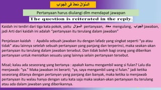 5
َ‫ج‬‫ال‬ ِ‫فى‬ ٌُ‫عا‬‫م‬ ‫ال‬َ‫ؤ‬ُّ‫س‬‫ل‬َ‫ا‬ِِ‫ا‬َ‫َو‬
Kaidah ini terdiri dari tiga kata pokok, yaitu ‫السؤال‬ pertanyaan, ُ‫معا‬ mengulang, ِ‫الجَوا‬ jawaban,
jadi Arti dari kaidah ini adalah “pertanyaan itu terulang dalam jawaban”
Penjelasan kaidah : Apabila sebuah jawaban itu dengan lafadz yang singkat seperti “ya atau
tidak” atau lainnya setelah sebuah pertanyaan yang panjang dan terperinci, maka seakan-akan
pertanyaan itu terulang dalam jawaban tersebut. Dan tidak boleh bagi orang yang diberikan
pertanyaan untuk meniatkan sesuatu yang lainnya selain pertanyaan tersebut.
Misal; kalau ada seseorang yang bertanya : apakah kamu mengambil wang si fulan? Lalu dia
menjawab: “ya.” Maka jawaban ini berarti; “ya, saya mengambil uang si fulan.” jadi ketika
seseorang ditanya dengan pertanyan yang panjang dan banyak, maka ketika ia menjawab
pertanyaan itu walau hanya dengan satu kata saja maka seakan-akan pertanyaan itu terulang
atau ada dalam jawaban yang diberikannya.
Pertanyaan harus diulangi dlm mendapat jawapan
 