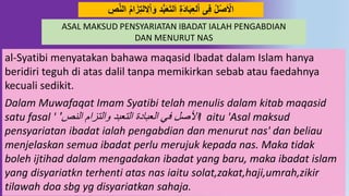 50
ِ‫ال‬‫ا‬َ‫َو‬ ُُّ‫ب‬َ‫ع‬َ‫ت‬‫ل‬َ‫ا‬ ِ‫ة‬َُ‫ا‬َ‫ب‬ِ‫ع‬‫ل‬‫ا‬ ‫ى‬ِ‫ف‬ ‫ل‬‫ص‬َ‫اال‬ِِ‫د‬‫ه‬‫ال‬ َ‫ا‬َ‫ز‬ِ‫ت‬‫ل‬
al-Syatibi menyatakan bahawa maqasid Ibadat dalam Islam hanya
beridiri teguh di atas dalil tanpa memikirkan sebab atau faedahnya
kecuali sedikit.
Dalam Muwafaqat Imam Syatibi telah menulis dalam kitab maqasid
satu fasal ' ‫النص‬ ‫والتزام‬ ‫التعبد‬ ‫العبادة‬ ‫في‬ ‫األصل‬' I aitu 'Asal maksud
pensyariatan ibadat ialah pengabdian dan menurut nas' dan beliau
menjelaskan semua ibadat perlu merujuk kepada nas. Maka tidak
boleh ijtihad dalam mengadakan ibadat yang baru, maka ibadat islam
yang disyariatkn terhenti atas nas iaitu solat,zakat,haji,umrah,zikir
tilawah doa sbg yg disyariatkan sahaja.
ASAL MAKSUD PENSYARIATAN IBADAT IALAH PENGABDIAN
DAN MENURUT NAS
 