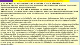 52
‫الخارج‬ ‫في‬ ‫الموجودة‬ ‫األفراد‬ ‫من‬ ‫بفرد‬ ‫التكليف‬ ‫معناه‬ ‫بل‬ ‫ذهني‬ ‫بنمر‬ ‫التكليف‬ ‫معناه‬ ‫ليس‬ ‫العرب‬ ‫عند‬ ‫بالمطلق‬ ‫التكليف‬ ‫أن‬.
Sesungguhnya taklif untuk perintah mutlak disisi arab bukanlah taklif (bebanan) pada kefahaman sahaja bahkan
taklif pada INDIVIDU yang wujud pada faktor luaran.
‫المطلق‬ ‫تحت‬ ‫داخل‬ ‫هو‬ ‫حيث‬ ‫من‬ ‫ذلك‬ ‫أجر‬ ‫فله‬ ‫للمطلق‬ ‫موافق‬ ‫مثلها‬ ‫و‬ ‫صالة‬ ‫صلى‬ ‫أو‬ ‫بنضحية‬ ‫ضحى‬ ‫أو‬ ‫رقبة‬ ‫المكلف‬ ‫إعتق‬ ‫فإذا‬
Sekiranya mukallaf itu bebaskan hamba, SEMBELIH BINATANG , SOLAT SEJENIS SOLAT dan sebagainya BERTEPATAN
dengan mutlak baginya satu ganjaran kerana ia termasuk dalam mutlak. (Al-Muawafaqat Masalah AlAmru
BilMutlak, m.s117)
Imam Syatibi jelas membenarkan ijtihad kaifiat masa bilangan dalam ibadat pada nas2 ibadat yang multak.Tidak
hairan lah mengapa beliau mengharuskan beramal berdasarkan mimpi, dengan syarat sekiranya amal tersebut
tidak menyalahi usul agama dan nas2 mutlak.
Cuba lihat kata2 beliau ini : Sedangkan memanfaatkan hukum, jelas tidak diperbolehkan, sebagaimana dikisahkan
dari Al Kattani, ia berkata, “Aku bermimpi melihat Nabi, dan di dalam mimpi itu aku berkata, ‘Doakanlah aku
kepada Allah agar tidak mematikan hatiku. Beliau menjawab, ‘Katakanlah setiap hari sebanyak empat puluh kali
kalimat, “Ya hayyu ya qayyum laailaaha ilia anta.” Ini perkataan BAIK dan tidak ada masalah kebenarannya, karena
menurut syariat dzikir memang dapat menghidupkan hati. Faidah mimpi adalah memberitahukan kebaikan, dan ini
dari sisi kabar gembira. Dengan demikian, masalah yang lain hanya pembicaraan tentang EMPAT PULUH KALI ;
apabila tidak ada dalam bentuk kelaziman, maka itu BENAR. (Al-'itisam ms 309) Imam Syatibi tidak menganggap
takhsiskan bilangan itu (kaifiat) sebagai ijtihad hukum, bagi beliau sekiranya menganggap ia dalam kelaziman
(mewajibkan) sahaja baru dianggap mengambil manfaat hukum dan ini yang tidak dibenarkan.Sudah tentu ibadat
ini harus kerana ia termasuk dalam nas mutlak suruhan berzikir. Maka beliau mengharuskan berzikir dengan
bilangan demikian.
Syarah ….. ASAL MAKSUD PENSYARIATAN IBADAT IALAH PENGABDIANDAN MENURUT NAS
 