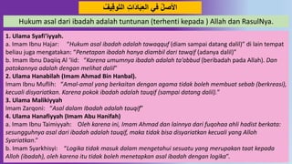 53
ِّ‫ي‬ِ‫ق‬‫َو‬َ‫ت‬‫ال‬ ِ‫ت‬‫َا‬ُ‫ا‬َ‫ب‬ِ‫ع‬‫ال‬ ‫في‬ ‫اْلصل‬
Hukum asal dari ibadah adalah tuntunan (terhenti kepada ) Allah dan RasulNya.
1. Ulama Syafi’iyyah.
a. Imam Ibnu Hajar: “Hukum asal ibadah adalah tawaqquf (diam sampai datang dalil)” di lain tempat
beliau juga mengatakan: “Penetapan ibadah hanya diambil dari tawqif (adanya dalil)”
b. Imam Ibnu Daqiiq Al ‘Iid: “Karena umumnya ibadah adalah ta’abbud (beribadah pada Allah). Dan
patokannya adalah dengan melihat dalil”
2. Ulama Hanabilah (Imam Ahmad Bin Hanbal).
Imam Ibnu Muflih: “Amal-amal yang berkaitan dengan agama tidak boleh membuat sebab (berkreasi),
kecuali disyariatkan. Karena pokok ibadah adalah tauqif (sampai datang dalil).”
3. Ulama Malikiyyah
Imam Zarqoni: “Asal dalam Ibadah adalah tauqif”
4. Ulama Hanafiyyah (Imam Abu Hanifah)
a. Imam Ibnu Taimiyyah: Oleh karena ini, Imam Ahmad dan lainnya dari fuqohaa ahli hadist berkata:
sesungguhnya asal dari ibadah adalah tauqif, maka tidak bisa disyariatkan kecuali yang Alloh
Syariatkan.”
b. Imam Syarkhisyi: “Logika tidak masuk dalam mengetahui sesuatu yang merupakan taat kepada
Alloh (ibadah), oleh karena itu tidak boleh menetapkan asal ibadah dengan logika”.
 