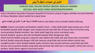 55
ِ‫ب‬ ٌّ‫ال‬ِ‫ا‬ ِ‫ر‬‫ظ‬َ‫ح‬‫ل‬َ‫ا‬ ِ‫ت‬‫العباُا‬ ‫في‬ ‫ل‬‫ص‬َ‫ال‬‫ا‬َِِّ‫ه‬
Dalam Mulakhos Qowaidul Fiqhiyyah Assyeikh Al Utsaimin yang di ringkas olehAbu Humaid Abdullah
Al Falasy dikatakan dalam kaidah ke-empat belas:
‫عشرة‬ ‫الرابعة‬ ‫القاعُة‬:‫المهع‬ ‫العباُات‬ ‫في‬ ‫اْلصل‬. Hukum asal dalam semua ibadah adalah dilarang.
kaidah: hokum asal dalam peribadatan adalah haram , maka tidak boleh bagi sesiapa pun untuk
beribadah kapada Allah dengan suatu ibadat kecuali ada dalil dari Al Quran dan As Sunnah yang
mensyariatkan ibadah tersebut, dan tidak boleh bagi kita untuk membuat suatu
bentuk ibadah2 yg baru dan kita beribadah kepada Allah dengannya. Baik
dalam bentuk ibadah yang baru yang kita ada-adakan dan tidak ada syari’atnya atau menambah
bentuk ibadah yang ada dengan sifat dan tatacara yang tidak ada contoh dalam syariat atau
mengkhususkan suatu ibadah kepada waktu tertentu atau tempat tertentu yang tidak ada dalil.
Kerana semua perkara ibadah yang tidak ada perintah dan dalil syar'ii merupakan bid'ah dan semua
perkara bidah dalam agama hukumnya haram
HUKUM ASAL DALAM SEMUA IBADAH ADALAH HARAM
KECUALI ADA NASH YANG MENSYARIATKANNYA
 