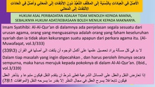 56
َ‫َون‬ُ ُُّ‫ب‬َ‫ع‬‫د‬‫ت‬‫ال‬ ِّ‫د‬‫ل‬‫المك‬ ‫ى‬َ‫ل‬ِ‫إ‬ ِ‫ة‬َ‫ب‬‫س‬ِِّ‫ه‬‫ال‬ِ‫ب‬ ِ‫ت‬‫َا‬ُ‫ا‬َ‫ب‬ِ‫ع‬‫ال‬ ‫ي‬ِ‫ف‬ ‫ل‬‫ص‬َ‫اْل‬َُ‫ا‬َ‫ع‬‫ال‬ ‫ي‬ِ‫ف‬ ‫ل‬‫ص‬َ‫أ‬َ‫َو‬ ‫ي‬ِ‫ه‬‫ا‬َ‫ع‬َ‫م‬‫ال‬ ‫ى‬َ‫ل‬ِ‫إ‬ ِ‫ت‬‫ا‬َ‫ف‬ِ‫ت‬‫ل‬ ِ‫اال‬ِ‫ت‬‫ا‬
‫ي‬ِ‫ه‬‫ا‬َ‫ع‬َ‫م‬‫ال‬ ‫ى‬َ‫ل‬ِ‫إ‬ ‫ات‬َ‫ف‬ِ‫ت‬‫ل‬ ِ‫اال‬
Imam Syatihibi: Al-Al-Qur’an di dalamnya ada penjelasan segala sesuatu dari
urusan agama, orang yang menguasainya adalah orang yang faham keseluruhan
syariah dan ia tidak akan kekurangan suatu apapun dari perkara agama itu. (Al-
Muwafaqat, vol.3/333)
‫القرآن‬ ‫في‬ ‫أصلها‬ ‫الى‬ ‫يلتفت‬ ‫أن‬ ‫الوجوه‬ ‫أكمل‬ ‫على‬ ‫علمها‬ ‫تحصيل‬ ‫يراد‬ ‫مسنلة‬ ‫كل‬ ‫في‬ ‫بد‬ ‫ال‬(3339)
Dalam tiap masalah yang ingin dipecahkan , dan harus peroleh ilmunya secara
sempurna, maka harus merujuk kepada pokoknya di dalam Al-Al-Qur’an. (Ibid.,
vol.3/339)
‫و‬ ‫متبوعا‬ ‫فيكون‬ ‫النقل‬ ‫يتقدم‬ ‫ان‬ ‫شرط‬ ‫فعلى‬ ‫الشرعية‬ ‫المسائل‬ ‫على‬ ‫والعقل‬ ‫النقل‬ ‫تعارض‬ ‫إذا‬‫العقل‬ ‫يتنخر‬
‫النقل‬ ‫يسرحه‬ ‫ما‬ ‫بقدر‬ ‫إال‬ ‫النظر‬ ‫مجال‬ ‫في‬ ‫العقل‬ ‫يسرح‬ ‫فال‬ ‫تابعا‬ ‫فيكون‬(‫الموافقات‬178)
HUKUM ASAL PERIBADATAN ADALAH TIDAK MENOLEH KEPADA MAKNA,
SEBALIKNYA HUKUM ADAT/KEBIASAAN BOLEH MENILIK KEPADA MAKNANYA.
 