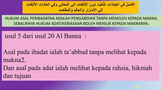 59
HUKUM ASAL PERIBADATAN ADALAH PENGABDIAN TANPA MENOLEH KEPADA MAKNA,
SEBALIKNYA HUKUM ADAT/KEBIASAAN BOLEH MENILIK KEPADA MAKNANYA.
‫ال‬ ‫إلي‬ ِ‫ت‬‫ا‬َ‫ف‬ِ‫ت‬‫ل‬ِ‫ال‬‫ا‬ َ‫َون‬ُ ُِ‫ـ‬ُّ‫ب‬َ‫ع‬‫د‬‫ت‬‫ال‬ ِ‫ت‬‫َا‬ُ‫ا‬َ‫ب‬ِ‫ع‬‫ال‬ ‫في‬ ‫ل‬‫اْلص‬ِ‫ت‬‫ا‬َ‫ف‬ِ‫ت‬‫ل‬ِ‫ال‬‫ا‬ ِ‫ت‬‫َا‬ُ‫ا‬َ‫ع‬‫ال‬ ‫َوفي‬ ‫ي‬ِ‫ه‬‫ا‬َ‫ع‬َ‫م‬
ُِ ِ‫اص‬َ‫ق‬َ‫م‬‫ال‬َ‫َو‬ َِ‫ك‬ ِ‫الح‬َ‫َو‬ ِ‫ار‬َ‫ر‬‫س‬َ‫ْل‬‫ا‬ ‫إلي‬
usul 5 dari usul 20 Al Banna :
Asal pada ibadat ialah ta’abbud tanpa melihat kepada
makna2.
Dan asal pada adat ialah melihat kepada rahsia, hikmah
dan tujuan
 