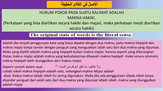 60
‫ة‬َ‫ق‬‫ي‬ِ‫ق‬َ‫ح‬‫ال‬ َِ َ‫َل‬َ‫ك‬‫ال‬ ‫في‬ ‫أْلصل‬
adalah jika terjadi penggunaan kata yang biasa dipakai dengan dua makna, yaitu makna haqiqah dan
makna majaz tanpa sandar dengan penguat yang menguatkan salah satu dari dua makna yang dipunyai.
Maka yang dipilih adalah makna yang haqiqah bukan makna majaz. Karena seperti yang diterangkan
diatas makna majaz adalah makna yang kedudukannya dibawah makna haqiqah maka secara otomatis
makna haqiqah lebih diunggulkan dari makna majaz.
Seperti contoh dalam ayat : " ‫النساء‬ ‫من‬ ‫آباؤكم‬ ‫نكح‬ ‫ما‬ ‫تنكحوا‬ ‫وال‬”
Lafadz nikah makna haqiqah adalah seks, sedangkan makna Majaz adalah
akad. Kedua makna lafadz nikah itu sering digunakan. Maka jika ada penggunaan lafadz nikah tanpa
disandar penguat dari salah satu dari dua makna yang dipunyai lafadz nikah, makna yang diunggulkan
adalah majaz
HUKUM POKOK PADA SUATU KALIMAT ADALAH
MAKNA HAKIKI.
(Perkataan yang bisa diartikan secara hakiki dan majazi, maka perkataan mesti diartikan
secara hakiki)
 