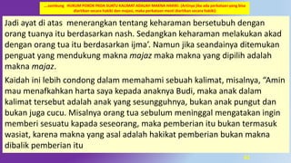61
Jadi ayat di atas menerangkan tentang keharaman bersetubuh dengan
orang tuanya itu berdasarkan nash. Sedangkan keharaman melakukan akad
dengan orang tua itu berdasarkan ijma’. Namun jika seandainya ditemukan
penguat yang mendukung makna majaz maka makna yang dipilih adalah
makna majaz.
Kaidah ini lebih condong dalam memahami sebuah kalimat, misalnya, “Amin
mau menafkahkan harta saya kepada anaknya Budi, maka anak dalam
kalimat tersebut adalah anak yang sesungguhnya, bukan anak pungut dan
bukan juga cucu. Misalnya orang tua sebulum meninggal mengatakan ingin
memberi sesuatu kapada seseorang, maka pemberian itu bukan termasuk
wasiat, karena makna yang asal adalah hakikat pemberian bukan makna
dibalik pemberian itu
….sambung HUKUM POKOK PADA SUATU KALIMAT ADALAH MAKNA HAKIKI. (Artinya jika ada perkataan yang bisa
diartikan secara hakiki dan majasi, maka perkataan mesti diartikan secara hakiki)
 