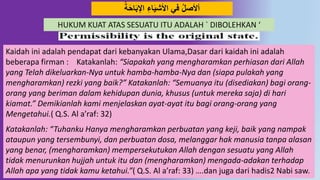64
‫ة‬َ‫ح‬‫ا‬َ‫ب‬‫اْل‬ ِ‫اء‬َ‫ي‬‫اْلش‬ ‫في‬ ‫أْلصل‬
Kaidah ini adalah pendapat dari kebanyakan Ulama,Dasar dari kaidah ini adalah
beberapa firman : Katakanlah: “Siapakah yang mengharamkan perhiasan dari Allah
yang Telah dikeluarkan-Nya untuk hamba-hamba-Nya dan (siapa pulakah yang
mengharamkan) rezki yang baik?” Katakanlah: “Semuanya itu (disediakan) bagi orang-
orang yang beriman dalam kehidupan dunia, khusus (untuk mereka saja) di hari
kiamat.” Demikianlah kami menjelaskan ayat-ayat itu bagi orang-orang yang
Mengetahui.( Q.S. Al a’raf: 32)
Katakanlah: “Tuhanku Hanya mengharamkan perbuatan yang keji, baik yang nampak
ataupun yang tersembunyi, dan perbuatan dosa, melanggar hak manusia tanpa alasan
yang benar, (mengharamkan) mempersekutukan Allah dengan sesuatu yang Allah
tidak menurunkan hujjah untuk itu dan (mengharamkan) mengada-adakan terhadap
Allah apa yang tidak kamu ketahui.”( Q.S. Al a’raf: 33) ….dan juga dari hadis2 Nabi saw.
HUKUM KUAT ATAS SESUATU ITU ADALAH ` DIBOLEHKAN ‘
 