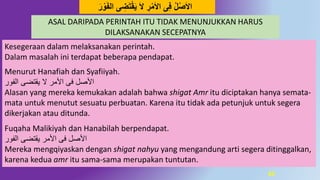 65
Kesegeraan dalam melaksanakan perintah.
Dalam masalah ini terdapat beberapa pendapat.
Menurut Hanafiah dan Syafiiyah.
‫الفور‬ ‫يقتضى‬ ‫ال‬ ‫األمر‬ ‫فى‬ ‫األصل‬
Alasan yang mereka kemukakan adalah bahwa shigat Amr itu diciptakan hanya semata-
mata untuk menutut sesuatu perbuatan. Karena itu tidak ada petunjuk untuk segera
dikerjakan atau ditunda.
Fuqaha Malikiyah dan Hanabilah berpendapat.
‫الفور‬ ‫يقتضى‬ ‫األمر‬ ‫فى‬ ‫األصل‬
Mereka mengqiyaskan dengan shigat nahyu yang mengandung arti segera ditinggalkan,
karena kedua amr itu sama-sama merupakan tuntutan.
‫ى‬ ِ‫ض‬َ‫ت‬‫ق‬َ‫ي‬ َ‫ال‬ ِ‫ر‬‫م‬َ‫ال‬‫ا‬ ‫ى‬ِ‫ف‬ ‫ل‬‫ص‬َ‫ال‬‫ا‬َ‫ر‬‫َو‬َ‫ف‬‫ال‬
ASAL DARIPADA PERINTAH ITU TIDAK MENUNJUKKAN HARUS
DILAKSANAKAN SECEPATNYA
 