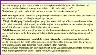 66
Kaedah ini dipegang oleh madzhab Hanafi. Sedangkan madzhab Syafi’I dan Abu Hasan Al
Karkhi dari madzhab Hanafi mengatakan bahwa : ‫الفور‬ ‫يقتضي‬ ‫األمر‬ ‫في‬ ‫األصل‬
“Pada dasarnya suatu perintah itu menuntut untuk dilaksanakan secepatnya “
Wajib Muqayyad : yaitu kewajiban yang ditetapkan oleh syara’ dan dibatasi waktu pelaksanaan
nya. Wajib Muqayyad ini dibagi menjadi tiga macam :
1/ Wajib Mudhoyaq : “ Yaitu kewajiban yang ditetapkan oleh syara’ batasan waktunya, tidak
boleh lebih dan tidak boleh kurang, seperti kewajiban puasa pada bulan Ramadhan, kewajiban
wukuf di Arafah pada tanggal 9 Dzulhijjah, dan lain-lainnya.
2/Wajib Muwassa’ : yaitu kewajiban yang ditetapkan syareah batasan waktunya secara lebih
luas, seperti waktu sholat Isya, yang dimulai dari hilangnya awan merah hingga datang waktu
subuh.
3/ Wajib yang pelaksanaannya melebihi waktu yg tersedia, seperti orang yg baligh, atau
wanita yang bersih dari haidh , atau orang gila yg sembuh, atau orang yg sadar dari pingsan,
yang kesemuanya terjadi beberapa minit sebelum adzan maghrib.
Mereka itu wajib melaksanakan kewajiban sholat ashar, walaupun waktunya tidak mencukupi
untuk mengerjakan sholat ashar secara sempurna yaitu empat rakaat.
ASAL DARIPADA PERINTAH ITU TIDAK MENUNJUKKAN HARUS DILAKSANAKAN SECEPATNYA
 