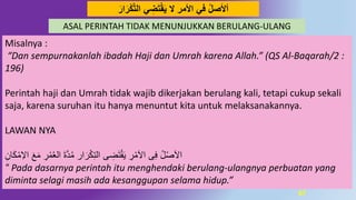 67
‫أْلصل‬‫ﻻ‬ ِ‫ﺮ‬‫ﺍﻷﻣ‬ ‫ﻓﻲ‬َ‫ار‬َ‫ر‬‫ك‬‫د‬‫ت‬‫ال‬ ‫ي‬ ِ‫ض‬َ‫ت‬‫ق‬َ‫ي‬
ASAL PERINTAH TIDAK MENUNJUKKAN BERULANG-ULANG
Misalnya :
“Dan sempurnakanlah ibadah Haji dan Umrah karena Allah.” (QS Al-Baqarah/2 :
196)
Perintah haji dan Umrah tidak wajib dikerjakan berulang kali, tetapi cukup sekali
saja, karena suruhan itu hanya menuntut kita untuk melaksanakannya.
LAWAN NYA
ِ‫ان‬َ‫ك‬ْ‫م‬ِ‫اال‬ َ‫ع‬َ‫م‬ ِ‫ر‬ْ‫م‬ُ‫ع‬‫ال‬ َ‫ة‬َّ‫د‬ُ‫م‬ ‫ار‬َ‫ر‬ْ‫ك‬ِ‫ت‬‫ال‬ ‫ى‬ ِ‫ض‬َ‫ت‬ْ‫ق‬َ‫ي‬ ِ‫ر‬ْ‫م‬َ‫ال‬‫ا‬ ‫ى‬ِ‫ف‬ ُ‫ل‬ْ‫ص‬َ‫ال‬‫ا‬
“ Pada dasarnya perintah itu menghendaki berulang-ulangnya perbuatan yang
diminta selagi masih ada kesanggupan selama hidup.”
 
