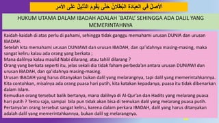 68
َ‫ل‬َ‫ع‬ ‫يل‬ِ‫ل‬‫د‬ُ‫ال‬ ََ‫َو‬‫ق‬َ‫ي‬ ‫ى‬‫د‬‫ت‬َ‫ح‬ ‫ن‬ َ‫طَل‬‫الب‬ ِ‫ة‬َُ‫ا‬َ‫ب‬ِ‫ع‬‫ال‬ ‫في‬ ‫أْلصل‬ِ‫اْلمر‬ ‫ى‬
Kaidah-kaidah di atas perlu di pahami, sehingga tidak ganggu memahami urusan DUNIA dan urusan
IBADAH.
Setelah kita memahami urusan DUNIAWI dan urusan IBADAH, dan qa’idahnya masing-masing, maka
sangat keliru kalau ada orang yang berkata ;
Mana dalilnya kalau maulid Nabi dilarang, atau tahlil dilarang ?
Orang yang berkata seperti itu, jelas sekali dia tidak faham perbeda’an antara urusan DUNIAWI dan
urusan IBADAH, dan qa’idahnya masing-masing.
Urusan IBADAH yang harus ditanyakan bukan dalil yang melarangnya, tapi dalil yang memerintahkannya.
Kita contohkan, misalnya ada orang puasa hari putih, kita katakan kepadanya, puasa itu tidak dibenarkan
dalam Islam.
Kemudian orang tersebut balik bertanya, mana dalilnya di Al-Qur’an dan Hadits yang melarang puasa
hari putih ? Tentu saja, sampai bila pun tidak akan bisa di temukan dalil yang melarang puasa putih.
Pertanya’an orang tersebut sangat keliru, karena dalam perkara IBADAH, dalil yang harus ditanyakan
adalah dalil yang memerintahkannya, bukan dalil yg melarangnya.
HUKUM UTAMA DALAM IBADAH ADALAH `BATAL’ SEHINGGA ADA DALIL YANG
MEMERINTAHNYA
 