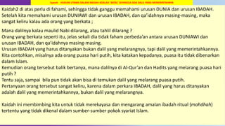 69
Kaidah2 di atas perlu di fahami, sehingga tidak ganggu memahami urusan DUNIA dan urusan IBADAH.
Setelah kita memahami urusan DUNIAWI dan urusan IBADAH, dan qa’idahnya masing-masing, maka
sangat keliru kalau ada orang yang berkata ;
Mana dalilnya kalau maulid Nabi dilarang, atau tahlil dilarang ?
Orang yang berkata seperti itu, jelas sekali dia tidak faham perbeda’an antara urusan DUNIAWI dan
urusan IBADAH, dan qa’idahnya masing-masing.
Urusan IBADAH yang harus ditanyakan bukan dalil yang melarangnya, tapi dalil yang memerintahkannya.
Kita contohkan, misalnya ada orang puasa hari putih, kita katakan kepadanya, puasa itu tidak dibenarkan
dalam Islam.
Kemudian orang tersebut balik bertanya, mana dalilnya di Al-Qur’an dan Hadits yang melarang puasa hari
putih ?
Tentu saja, sampai bila pun tidak akan bisa di temukan dalil yang melarang puasa putih.
Pertanyaan orang tersebut sangat keliru, karena dalam perkara IBADAH, dalil yang harus ditanyakan
adalah dalil yang memerintahkannya, bukan dalil yang melarangnya.
Kaidah ini membimbing kita untuk tidak merekayasa dan mengarang amalan ibadah ritual (mahdhah)
tertentu yang tidak dikenal dalam sumber-sumber pokok syariat Islam.
Syarah HUKUM UTAMA DALAM IBADAH ADALAH `BATAL’ SEHINGGA ADA DALIL YANG MEMERINTAHNYA
 