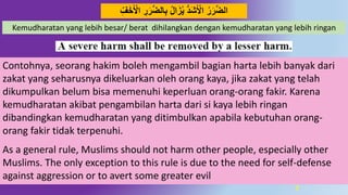 7
‫د‬‫ض‬‫ال‬ِ‫ب‬ ‫ال‬َ‫ز‬‫ي‬ َُُّ‫ش‬َ‫اْل‬ ‫ر‬َ‫ر‬‫د‬‫ض‬‫ال‬َِِِّّ‫خ‬َ‫اْل‬ ِ‫ر‬َ‫ر‬
Kemudharatan yang lebih besar/ berat dihilangkan dengan kemudharatan yang lebih ringan
Contohnya, seorang hakim boleh mengambil bagian harta lebih banyak dari
zakat yang seharusnya dikeluarkan oleh orang kaya, jika zakat yang telah
dikumpulkan belum bisa memenuhi keperluan orang-orang fakir. Karena
kemudharatan akibat pengambilan harta dari si kaya lebih ringan
dibandingkan kemudharatan yang ditimbulkan apabila kebutuhan orang-
orang fakir tidak terpenuhi.
As a general rule, Muslims should not harm other people, especially other
Muslims. The only exception to this rule is due to the need for self-defense
against aggression or to avert some greater evil
 