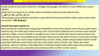 70
Kaidah-kaidah di atas perlu di pahami, sehingga tidak ganggu memahami urusan DUNIA dan urusan
IBADAH.
Sebab hal itu menjadi sia-sia, bahkan dapat membawa pelakunya pada sebuah dosa.
ٌَُّ‫ر‬ َ‫َو‬‫ه‬َ‫ف‬ ‫ا‬َ‫ه‬‫ر‬‫م‬َ‫أ‬ ُِ‫ي‬َ‫ل‬َ‫ع‬ َ‫س‬‫ي‬َ‫ل‬ ً‫َل‬َ‫م‬َ‫ع‬ َ‫ل‬ِ‫َم‬‫ع‬ ‫ن‬َ‫م‬
“Barangsiapa yang melakukan perbuatan yang tidak kami kami perintahkan dalam agama kami maka
itu tertolak.” (HR. Bukhari)
Contoh Penerapan Kaidah Ini:
Ada seorang atau sekelompok orang yang mengadakan ritual shalat tahajud secara khusus pada malam
tertentu saja, dan tidak pada malam lainnya. Lalu ritual tersebut dilakukan terus menerus dan menjadi
adat baru. Maka, menurut kaidah ini, pengkhususan ritual ini adalah batil karena telah membuat cara
baru dalam tahajud. Cara pengkhususan tersebut tidak pernah ada dalam Al Quran, As Sunnah, perilaku
sahabat, tabi’in, dan imam empat madzhab ahlus sunnah. Sebab, ibadah tahajud adalah ibadah mutlak
yang dapat dilakukan pada malam apa saja, bukan pada malam tertentu saja. Maka, dari sudut
pandang waktu (Az Zaman), tidak dibenarkan melakukan ibadah pada waktu-waktu khusus dengan
keyakinan tertentu pula, yang tidak ada contohnya dalam sumber-sumber syariat.
Syarah HUKUM UTAMA DALAM IBADAH ADALAH `BATAL’ SEHINGGA ADA DALIL YANG MEMERINTAHNYA
 