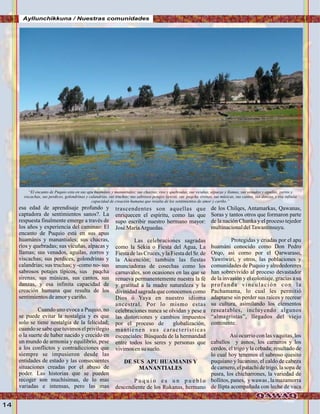 14
“El encanto de Puquio esta en sus apu huamánis y manantiales; sus chacras, rios y quebradas, sus vicuñas, alpacas y llamas, sus venados y aguilas, zorros y
viscachas, sus perdices, golondrinas y calandrias, sus truchas; sus sabrosos potajes típicos, sus paqcha sirenas, sus músicas, sus cantos, sus danzas, y esa infinita
capacidad de creación humana que resulta de los sentimientos de amor y cariño.”
Lagunade“qoriqocha”Foto:JuanFranciscoTincopaCalle
Ayllunchikkuna / Nuestras comunidades
esa edad de aprendisaje profundo y
captadora de sentimientos sanos?. La
respuesta finalmente emerge a través de
los años y experiencia del caminao: El
encanto de Puquio está en sus apus
huamánis y manantiales; sus chacras,
ríos y quebradas; sus vicuñas, alpacas y
llamas; sus venados, aguilas, zorros y
viscachas; sus perdices, golondrinas y
calandrias; sus truchas; y -como no- sus
sabrosos potajes típicos, sus paqcha
sirenas, sus músicas, sus cantos, sus
danzas, y esa infinita capacidad de
creación humana que resulta de los
sentimientosdeamory cariño.
Cuando uno evoca a Puquio, no
se puede evitar la nostalgia y es que
solo se tiene nostalgia de la felicidad;
cuando se sabe que tuvimos el privilegio
o la suerte de haber nacido y crecido en
un mundo de armonía y equilibrio, pese
a los conflictos y contradicciones que
siempre se impusieron desde las
entidades de estado y las consecuentes
situaciones creadas por el abuso de
poder. Las historias que se pueden
recoger son muchísimas, de lo mas
variadas e intensas, pero las mas
trascendentes son aquellas que
enriquecen el espíritu, como las que
supo escribir nuestro hermano mayor:
José MaríaArguedas.
Las celebraciones sagradas
como la Sékia o Fiesta del Agua, La
FiestadelasCruces,y laFiestadelSr. de
la Ascención; también las fiestas
anunciadoras de cosechas como los
carnavales, son ocasiones en las que se
renueva permanentemente nuestra la fé
y gratitud a la madre naturaleza y la
divinidad sagrada que conocemos como
Dios ó Yaya en nuestro idioma
ancestral. Por lo mismo estas
celebraciones nunca se olvidan y pese a
las distorciones y cambios impuestos
por el proceso de globalización,
mantienen sus características
escenciales: Búsqueda de la hermandad
entre todos los seres y personas que
vivimosensu suelo.
DE SUS APU HUAMANIS Y
MANANTIALES
P u q u i o e s u n p u e b l o
descendiente de los Rukanas, hermano
de los Chilqes, Antamarkas, Qawanas,
Soras y tantos otros que formaron parte
de la nación Chanka y el proceso tejedor
multinacionaldelTawantinsuyu.
Protegidas y criadas por el apu
huamáni conocido como Don Pedro
Orqo, asi como por el Qarwaraso,
Yawriwiri, y otros, las poblaciones y
comunidades de Puquio y alrededoreres
han sobrevivido al proceso devastador
de la invasión y el coloniaje, gracias a su
profunda vinculación con la
Pachamama, lo cual les permitió
adaptarse sin perder sus raíces y recrear
su cultura, asimilando los elementos
rescatables, incluyendo algunos
“almagristas”, llegados del viejo
continente.
Así ocurrio con las vaquitas, los
caballos y asnos, los carneros y los
cerdos, el trigo y la cebada; resultado de
lo cual hoy tenemos el sabroso quesito
puquiano y lucanino, el caldo de cabeza
de carnero, el patachi de trigo, la sopa de
pusra, los chicharrones, la variedad de
bollitos, panes, y wawas , la mazamorra
de llipta acompañada con leche de vaca
 