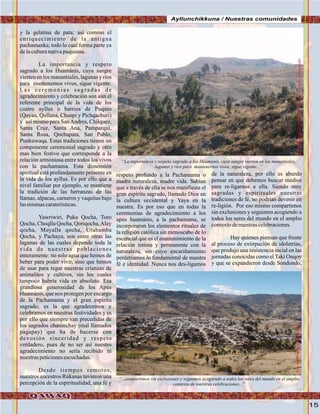 15
y la gelatina de pata; así commo el
enriquecimiento de la antigua
pachamanka; todo lo cual forma parte ya
delaculturanativapuquiana.
La importancia y respeto
sagrado a los Huamánis, cuya sangre
vierten en los manantiales, lagunas y ríos
para mantenernos vivos, sigue vigente.
L a s c e r e m o n i a s s a g r a d a s d e
agradecimiento y celebración son aún el
referente principal de la vida de los
cuatro ayllus o barrios de Puquio
(Qayau, Qullana, Chaupi y Pichqachuri)
y así mismo para SanAndres, Chilquez,
Santa Cruz, Santa Ana, Pamparqui,
Santa Rosa, Qochapata, San Pablo,
Punkuwaqa. Estas tradiciones tienen un
componente ceremonial sagrado y otro
mas bien festivo que corresponde a la
relación armóniosa entre todos los vivos
con la pachamama. Esta dimensión
spiritual está profundamente presente en
la vida de los ayllus. Es por ello que a
nivel familiar por ejemplo, se mantiene
la tradición de las herranzas de las
llamas, alpacas, carneros y vaquitas bajo
lasmismascaraterísticas.
Yawriwiri, Puka Qocha, Toro
Qocha, Choqllu Qocha, Qoriqocha,Alay
qocha, Muyalla qocha, Urabamba
Qocha, y Pachaya, son entre otras las
lagunas de las cuales depende toda la
vida de nuestras poblaciones
enteramente: no solo agua que hemos de
beber para poder vivír, sino que hemos
de usar para regar nuestras crianzas de
animalitos y cultivos, sin los cuales
tampoco habría vida en absoluto. Esa
grandiosa generosidad de los Apus
Huamánis, que nos protegen por encargo
de la Pachamama y el gran espíritu
sagrado; es la que agradecemos y
celebramos en nuestras festividades y es
por ello que siempre van precedidas de
los sagrados chaninchay (mal llamados
pagapay) que ha de hacerse con
devosión sinceridad y respeto
verdadero, pues de no ser así nuestro
agradecimiento no sería recibido ni
nuestraspeticionesescuchadas.
Desde tiempos remotos,
nuestros ancestros Rukanas tuvieron una
percepción de la espiritualidad, una fé y
respeto profundo a la Pachamama o
madre naturaleza, madre vida. Sabían
que a través de ella se nos manifiesta el
gran espíritu sagrado, llamado Dios en
la cultura occidental y Yaya en la
nuestra. Es por eso que en todas la
ceremonias de agradecimiento a los
apus huamánis, a la pachamama, se
incorporaron los elementos rituales de
la religión católica sin menoscabo de lo
escencial que es el mantenimiento de la
relación intima y permanente con la
naturaleza, sin cuyo encariñamiento
perderíamos lo fundamental de nuestra
fé e identidad. Nunca nos des-ligamos
de la naturaleza, por ello es aburdo
pensar en que debemos buscar medios
para re-ligarnos a ella. Siendo muy
sagradas y espirituales nuestras
tradiciones de fé, no podrían devenir en
re-ligión. Por eso mismo compartimos
sin exclusiones y seguimos acogiendo a
todos los seres del mundo en el amplio
contextodenuestrascelebraciones.
Hay quienes piensan que frente
al proceso de extirpación de idolatrías,
que produjo una resistencia incial en las
jornadas conocidas como el Taki Onqoy
y que se expandieron desde Sondondo,
“La importancia y respeto sagrado a los Huamanis, cuya sangre vierten en los manantiales,
lagunas y rios para mantenernos vivos, sigue vigente...”
“...compartimos sin exclusiones y seguimos acogiendo a todos los seres del mundo en el amplio
contexto de nuestras celebraciones...”
DonPedroOrqoenelhorizonte.Foto:JuanFranciscoTincopaCallePuquio,vistodesdeQoriqocha..Foto:JuanFranciscoTincopaCalle
Ayllunchikkuna / Nuestras comunidades
.Foto:JuanFranciscoTincopaCalle
 