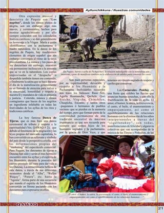 21
Ayllunchikkuna / Nuestras comunidades
Otra expresión musical y
dansística de Puquio son “Los
negritos”, donde los ritmos plenos de
alegría, son sin embargo algo más
suaves, y ceremoniales, hechos para
mostrar agradecimiento y por ello
siempre coinciden con los calendarios
festivos católicos y se dan generalmente
en homenaje a la Vírgen María a quién
identificamos con la pachamama ó
madre naturaleza. En la danza de los
negritos de Puquio, hay muchísimos
elementos de orígen español que sin
embargo convergen al ritmo de la tinya
precolombina. La música y los pasos de
los danzarines sin embargo, muestran
esa permanente inclinación a la armonía
que se ve en la naturaleza. Los coplas
improvisadas en el “despacho” o
despedida también tienen ese contenido,
y finalmente la sátira que se hace durante
el día de la teatralización generalmente
es un llamado de atención para volver a
la sinceridad, honestidad y respeto a
nuestra fé y mandatosde vida en armonía
y justicia. Colorido, música y ritmos
contagiantes que hacen de los negritos
un ingrediente infaltable en todas las
festividades de los ayllus de los ritos y
tradicionescatólicas.
La hoy famosa Danza de
Tijeras, que es mas bien una danza
ceremonial de tributo y respeto a la
espiritualidad (Ver, QAWAQ # 2); que
debido al fenómeno de la migración y las
leyes propias del mercado capitalista, lo
han convertido en un referente y símbolo
del país desde la perspectiva criolla, con
las deformaciones propias del
“marketing” del espectáculo comercial.
Para Puquio, los danzantes de tijeras o
Danzaq han sido y serán el mas hermozo
encuentro entre los ayllus y el espíritu de
los Huamánis, durante la posesión del
cuerpo prestado del runa para dar vida a
los Danzaq. La extraordinaria belleza de
esta danza, a través de sus diferentes
momentos desde el “Alba”, “Wallpa
Waqay”, “Patara”, etc. hasta la
“Agonía”, forma parte de una secuencia
que manda el espíritu de los Huamánis
convertido en Sirena pactando con los
danzantesparaexpresarseenellos.
Son pues personas especiales,
por su espiritualidad, devoción y
respeto a los Huamánis y la
Pachamama. Inolvidables recuerdos
nos traen los famosos: Rasu Ñiti,
Aguila Huamancha, Qechele, Qori
Sisicha, Virgicha, Chinchilco,
Chuspicha, Encanto, y tantos otros
–puquianos ó hermanos de pueblos
vecinos- que se pierden en la memoria
del tiempo, pero que forman parte de la
continuidad permanente de una
tradición ancestral de máxima
importancia ya que nos recuerda para
siempre que somos hijos de los
huamánis sagrados y la pachamama,
por la gracia de Dios Yaya, y que
tenemos un vínculo sagrado de respeto y
cariñoqueconservar.
Los Carnavales - Pukllay , es
una fiesta que celebra las lluvias que
anuncian buenas cosechas, y con ello la
fructificación de la vida en ayllu. El
amor, el humor, la sátira, la irreverencia,
el canto, el baile, el enamoramiento y
emparejamiento, así como el
equilibramiento de las relaciones
humanas con la eliminación de los odios
interpersonales a travez del
“ s i q u l l u n a k u y ” , s o n t o d a s ,
manifestaciones de felicidad y algaravía
colectivas que van acompañadas de la
música de las Tinyas y Pinkullos, de las
En Puquio, barrio o ayllu de Pichqachuri, la relación indesligable con la naturaleza aún
mantiene y pone de manifiesto también en la elaboración de adobes para construir las casas.
“...El amor, el humor, la satira, la irreverencia, el canto, el baile, el enamoramiento y
emparejamiento, asi como el equilibramiento de las relaciones humanas.....”
FotoJuanFranciscoTincopaCalle
Foto:CortesíadeGoogle
 